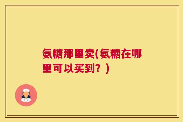 氨糖那里卖(氨糖在哪里可以买到？)