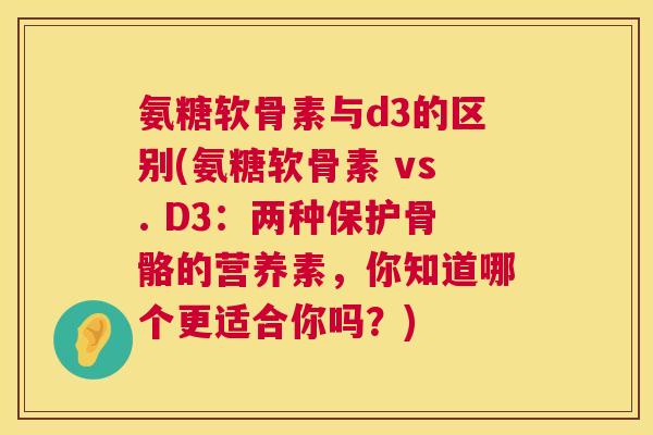 氨糖软骨素与d3的区别(氨糖软骨素 vs. D3：两种保护骨骼的营养素，你知道哪个更适合你吗？)