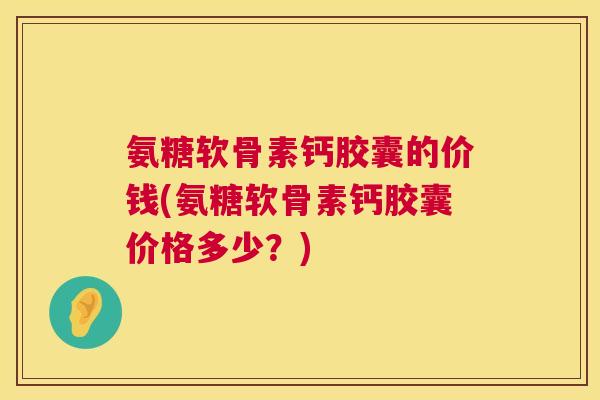 氨糖软骨素钙胶囊的价钱(氨糖软骨素钙胶囊价格多少？)