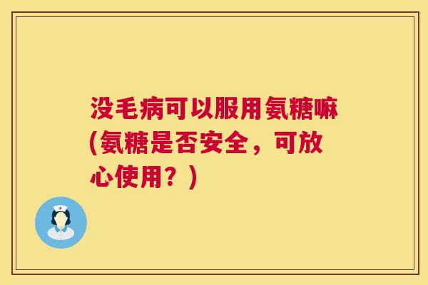 没毛病可以服用氨糖嘛(氨糖是否安全,可放心使用?)