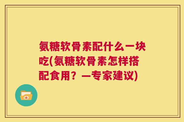 氨糖软骨素配什么一块吃(氨糖软骨素怎样搭配食用?—专家建议)