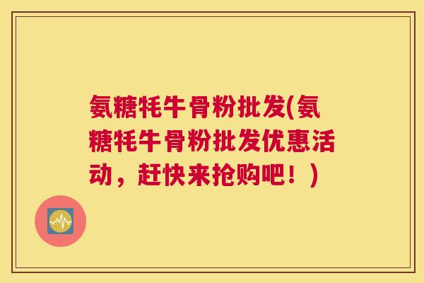 氨糖牦牛骨粉批发(氨糖牦牛骨粉批发优惠活动,赶快来抢购吧!)