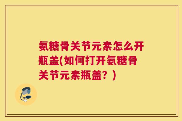氨糖骨关节元素怎么开瓶盖(如何打开氨糖骨关节元素瓶盖?)