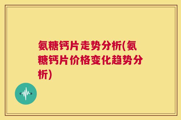 氨糖钙片走势分析(氨糖钙片价格变化趋势分析)