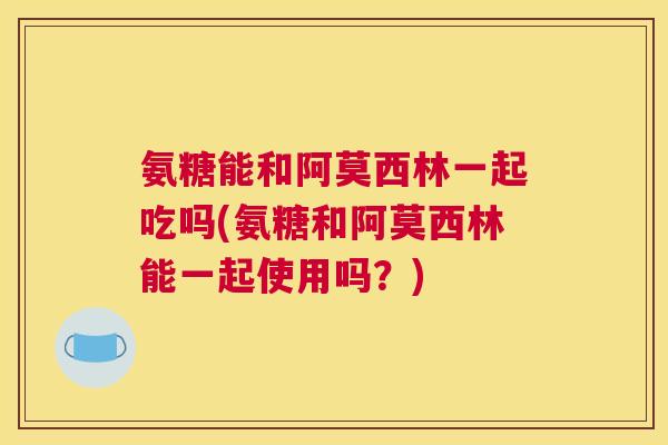 氨糖能和阿莫西林一起吃吗(氨糖和阿莫西林能一起使用吗?)