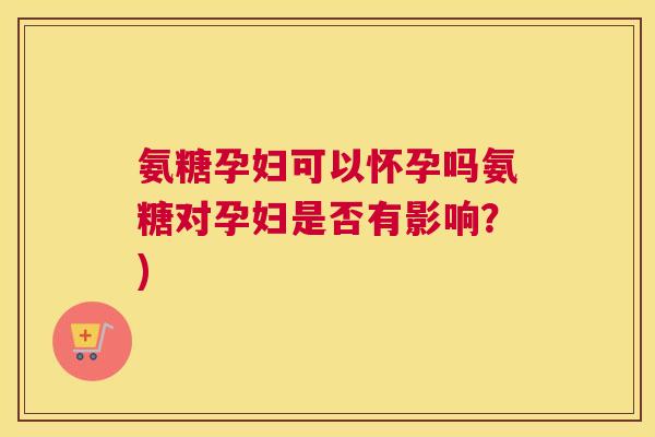 氨糖孕妇可以怀孕吗氨糖对孕妇是否有影响?)