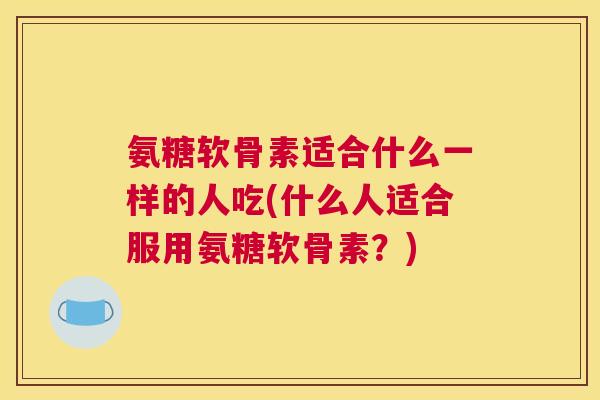 氨糖软骨素适合什么一样的人吃(什么人适合服用氨糖软骨素？)