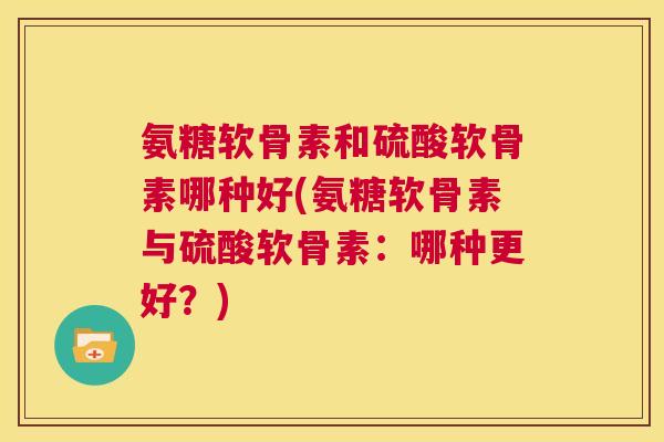 氨糖软骨素和硫酸软骨素哪种好(氨糖软骨素与硫酸软骨素:哪种更好?)