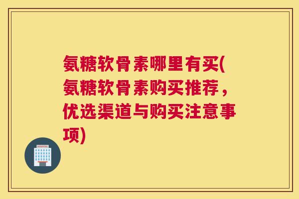 氨糖软骨素哪里有买(氨糖软骨素购买推荐,优选渠道与购买注意事项)