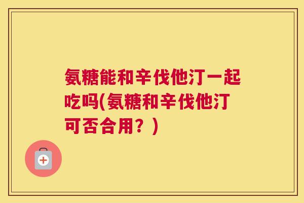 氨糖能和辛伐他汀一起吃吗(氨糖和辛伐他汀可否合用?)