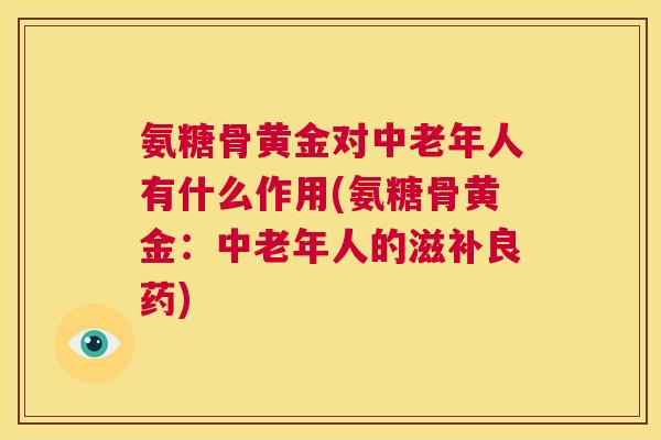氨糖骨黄金对中老年人有什么作用(氨糖骨黄金:中老年人的滋补良药)