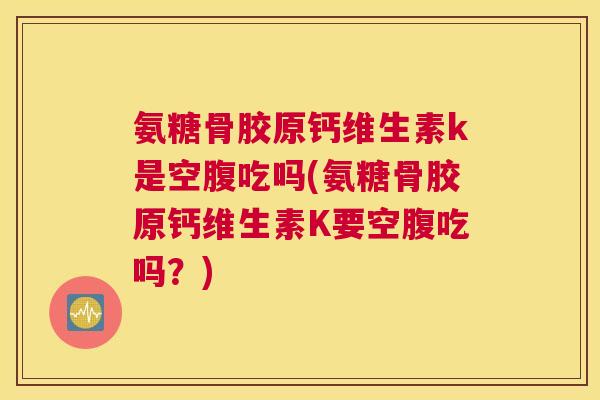 氨糖骨胶原钙维生素k是空腹吃吗(氨糖骨胶原钙维生素K要空腹吃吗？)