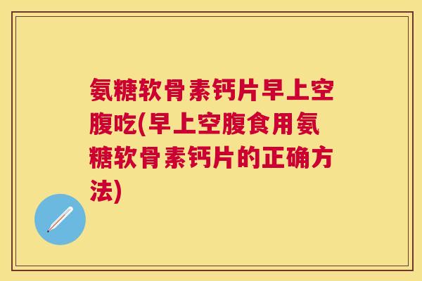 氨糖软骨素钙片早上空腹吃(早上空腹食用氨糖软骨素钙片的正确方法)