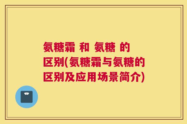 氨糖霜 和 氨糖 的区别(氨糖霜与氨糖的区别及应用场景简介)