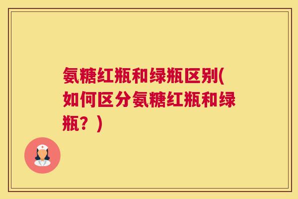 氨糖红瓶和绿瓶区别(如何区分氨糖红瓶和绿瓶?)