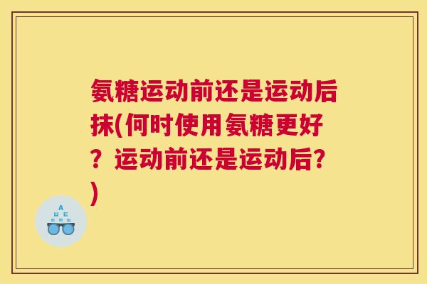 氨糖运动前还是运动后抹(何时使用氨糖更好?运动前还是运动后?)
