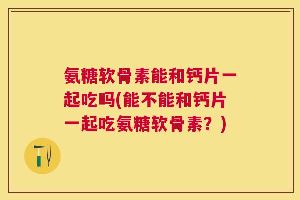 氨糖软骨素能和钙片一起吃吗(能不能和钙片一起吃氨糖软骨素?)