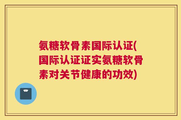 氨糖软骨素国际认证(国际认证证实氨糖软骨素对关节健康的功效)