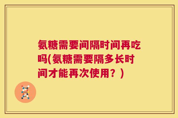 氨糖需要间隔时间再吃吗(氨糖需要隔多长时间才能再次使用？)