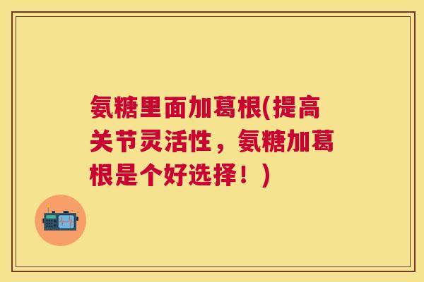 氨糖里面加葛根(提高关节灵活性,氨糖加葛根是个好选择!)