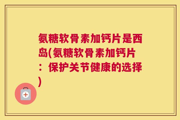 氨糖软骨素加钙片是西岛(氨糖软骨素加钙片:保护关节健康的选择)