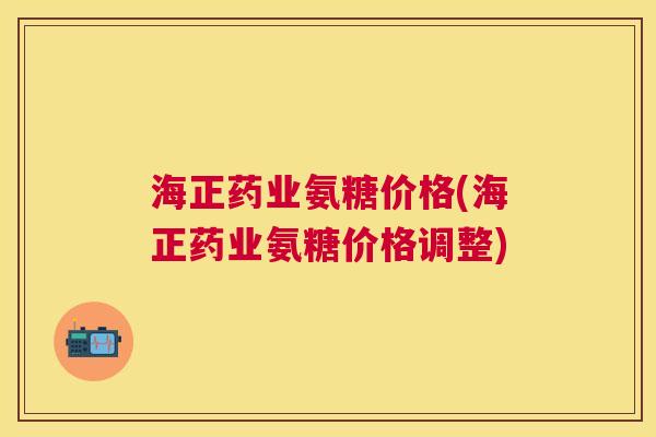 海正药业氨糖价格(海正药业氨糖价格调整)