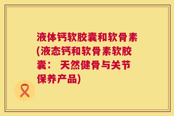 液体钙软胶囊和软骨素(液态钙和软骨素软胶囊: 天然健骨与关节保养产品) 液体钙软胶囊和软骨素(液态钙和软骨素软胶囊: 天然健骨与关节保养产品)