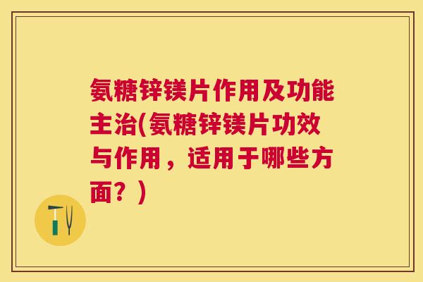 氨糖锌镁片作用及功能主治(氨糖锌镁片功效与作用,适用于哪些方面?)