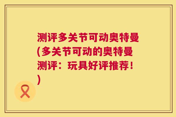测评多关节可动奥特曼(多关节可动的奥特曼测评:玩具好评推荐!)