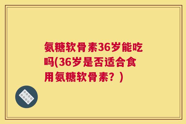 氨糖软骨素36岁能吃吗(36岁是否适合食用氨糖软骨素?) 氨糖软骨素36岁能吃吗(36岁是否适合食用氨糖软骨素?)