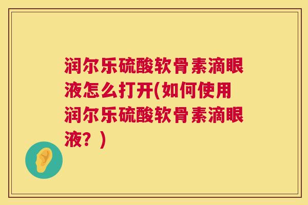 润尔乐硫酸软骨素滴眼液怎么打开(如何使用润尔乐硫酸软骨素滴眼液？)