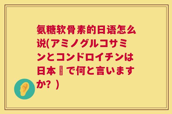 氨糖软骨素的日语怎么说(アミノグルコサミンとコンドロイチンは日本語で何と言いますか?)