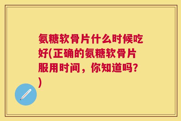 氨糖软骨片什么时候吃好(正确的氨糖软骨片服用时间,你知道吗?)