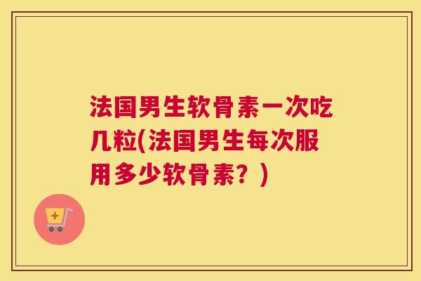 法国男生软骨素一次吃几粒(法国男生每次服用多少软骨素?)