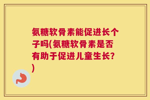 氨糖软骨素能促进长个子吗(氨糖软骨素是否有助于促进儿童生长?)