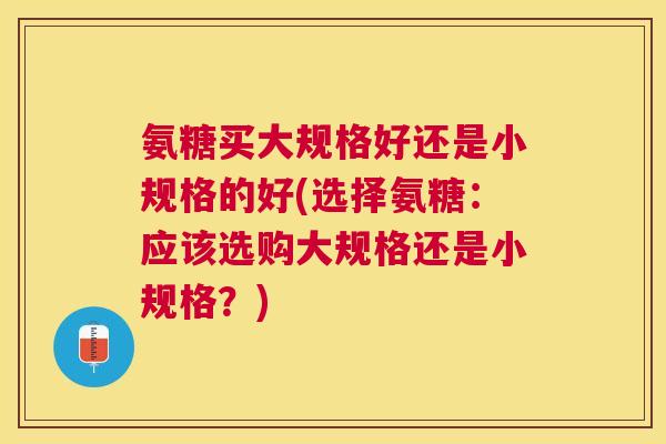 氨糖买大规格好还是小规格的好(选择氨糖：应该选购大规格还是小规格？)