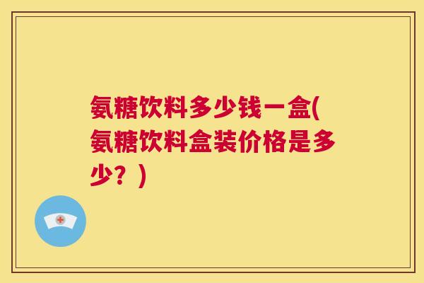 氨糖饮料多少钱一盒(氨糖饮料盒装价格是多少？)