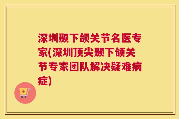 深圳颞下颌关节名医专家(深圳顶尖颞下颌关节专家团队解决疑难病症)