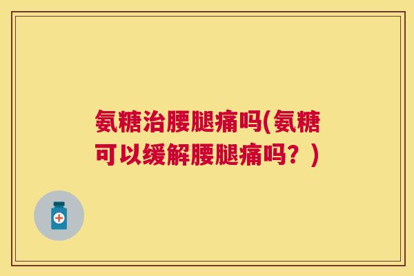 氨糖治腰腿痛吗(氨糖可以缓解腰腿痛吗?)