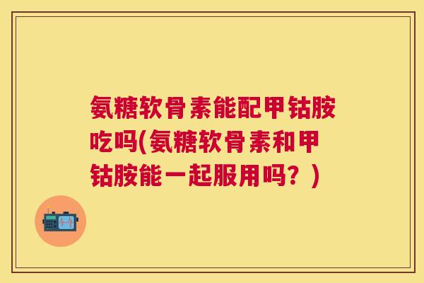氨糖软骨素能配甲钴胺吃吗(氨糖软骨素和甲钴胺能一起服用吗?)