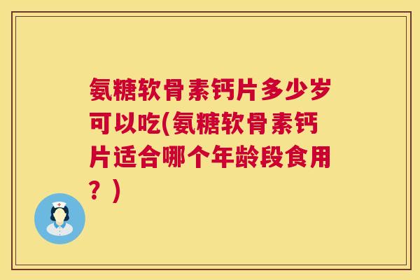 氨糖软骨素钙片多少岁可以吃(氨糖软骨素钙片适合哪个年龄段食用？)