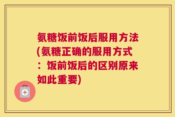 氨糖饭前饭后服用方法(氨糖正确的服用方式:饭前饭后的区别原来如此重要)