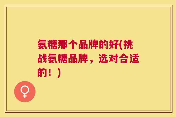 氨糖那个品牌的好(挑战氨糖品牌，选对合适的！)