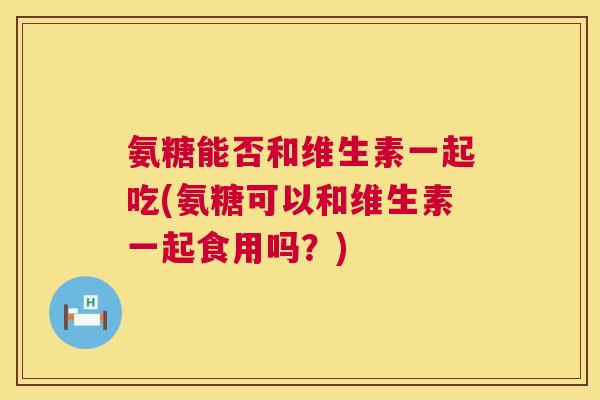 氨糖能否和维生素一起吃(氨糖可以和维生素一起食用吗？)
