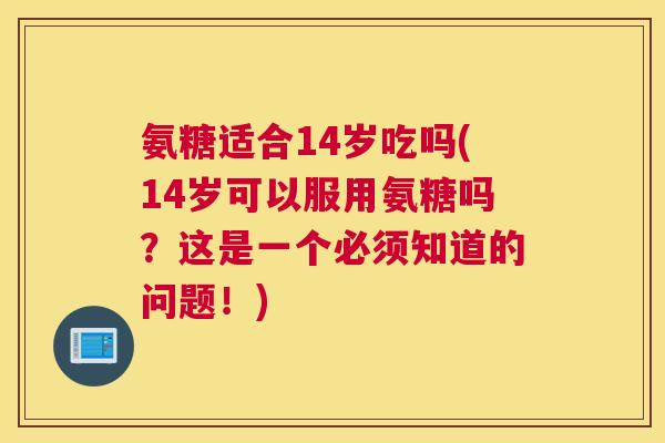 氨糖适合14岁吃吗(14岁可以服用氨糖吗？这是一个必须知道的问题！)