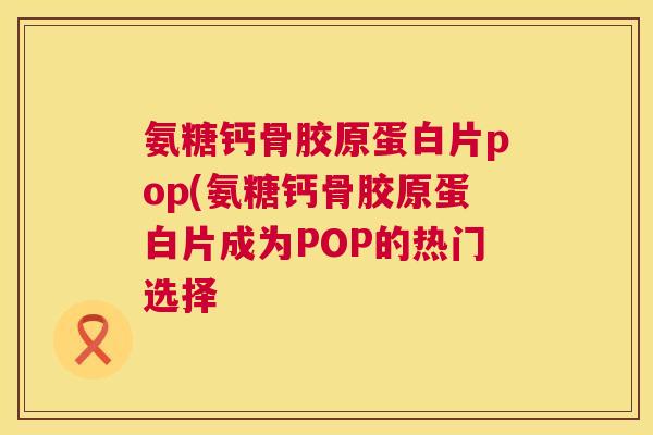 氨糖钙骨胶原蛋白片pop(氨糖钙骨胶原蛋白片成为POP的热门选择