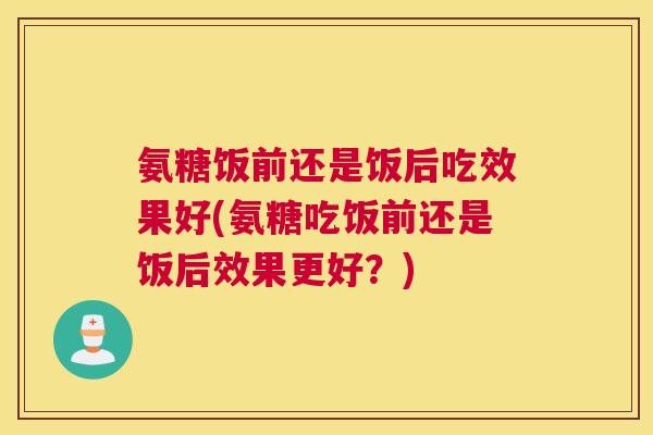 氨糖饭前还是饭后吃效果好(氨糖吃饭前还是饭后效果更好?)