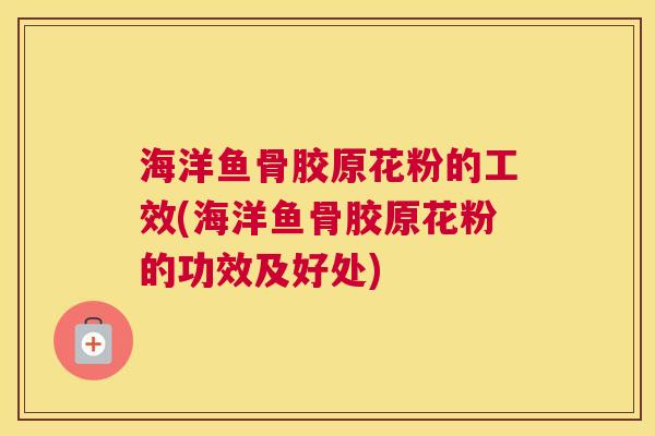 海洋鱼骨胶原花粉的工效(海洋鱼骨胶原花粉的功效及好处)