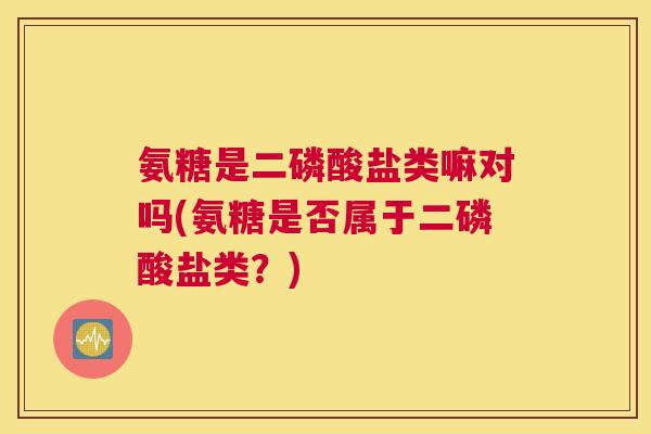 氨糖是二磷酸盐类嘛对吗(氨糖是否属于二磷酸盐类?)