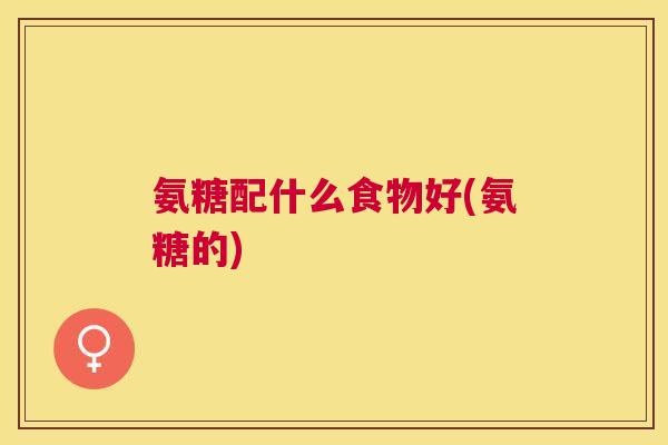 氨糖配什么食物好(氨糖的)